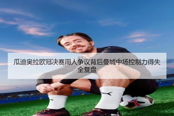 瓜迪奥拉欧冠决赛用人争议背后曼城中场控制力得失全复盘