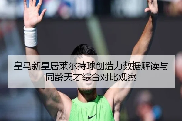皇马新星居莱尔持球创造力数据解读与同龄天才综合对比观察